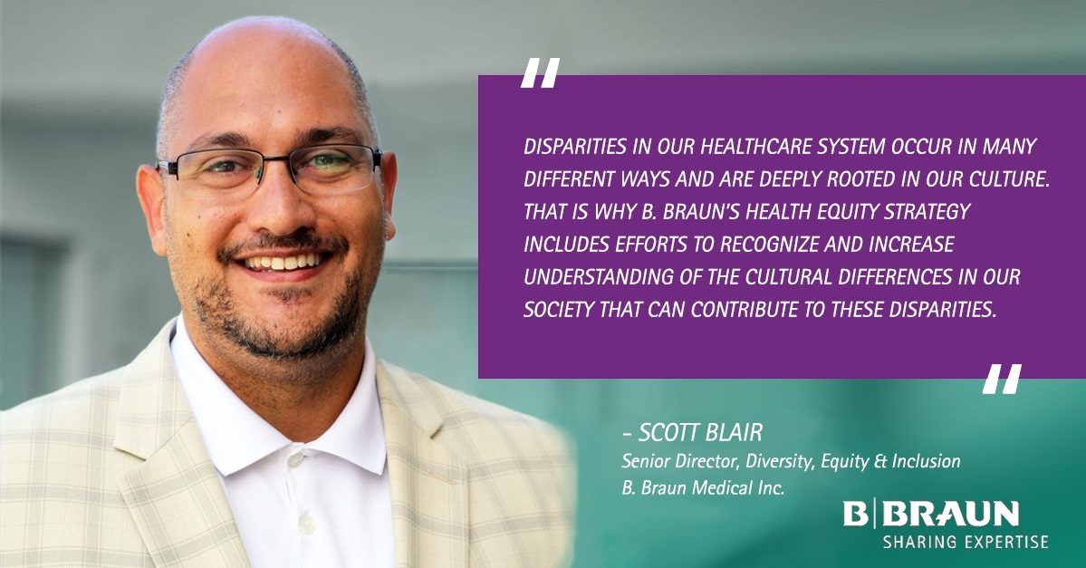 “Disparities in our healthcare system occur in many different ways and are deeply rooted in our culture. That is why B. Braun’s Health Equity Strategy includes efforts to recognize and increase understanding of the cultural differences in our society that can contribute to these disparities.” - Scott Blair, Senior Director, Diversity, Equity & Inclusion, B. Braun Medical Inc.